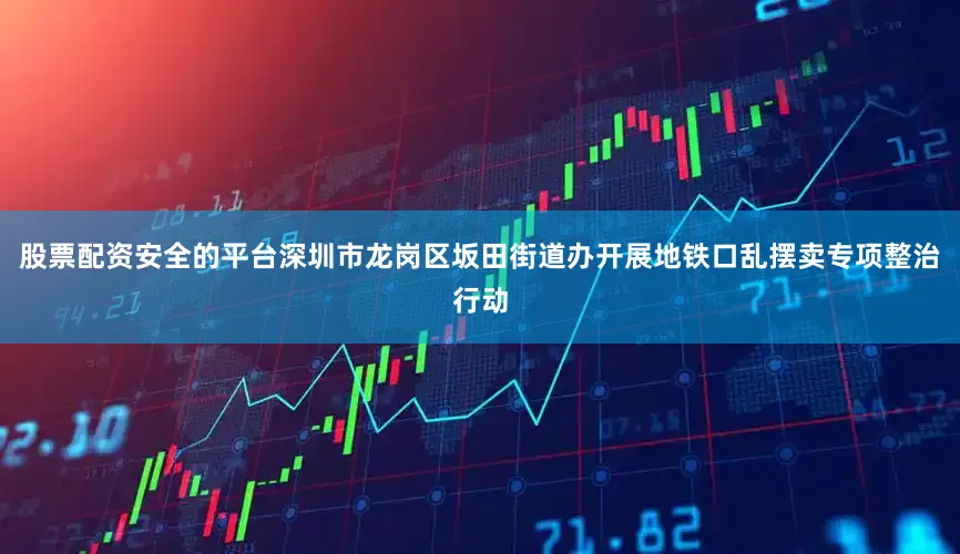 股票配资安全的平台深圳市龙岗区坂田街道办开展地铁口乱摆卖专项整治行动