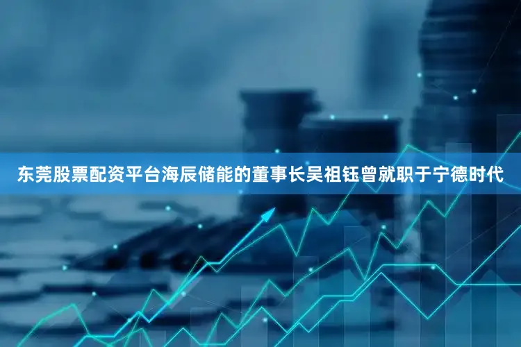 东莞股票配资平台海辰储能的董事长吴祖钰曾就职于宁德时代