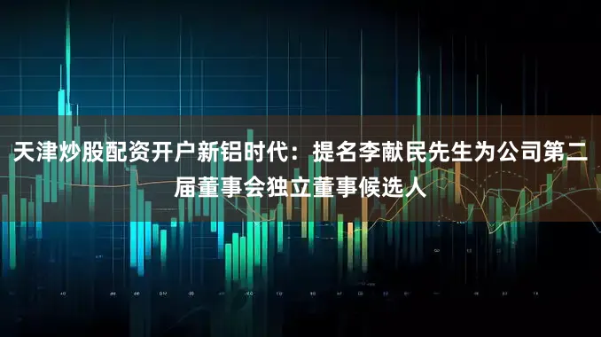 天津炒股配资开户新铝时代：提名李献民先生为公司第二届董事会独立董事候选人