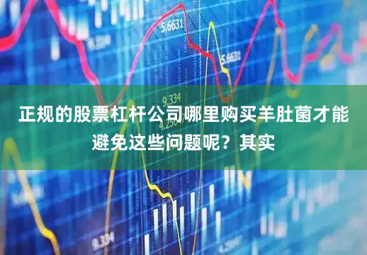 正规的股票杠杆公司哪里购买羊肚菌才能避免这些问题呢？其实