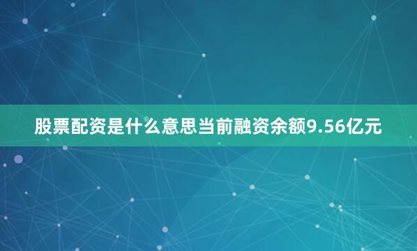 股票配资是什么意思当前融资余额9.56亿元