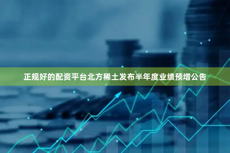 正规好的配资平台北方稀土发布半年度业绩预增公告