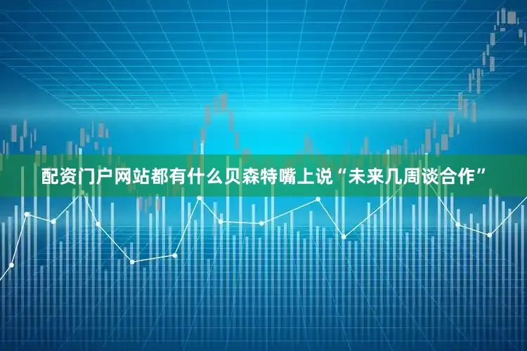 配资门户网站都有什么贝森特嘴上说“未来几周谈合作”