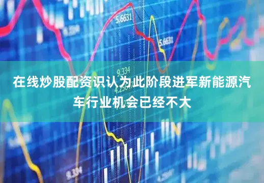在线炒股配资识认为此阶段进军新能源汽车行业机会已经不大
