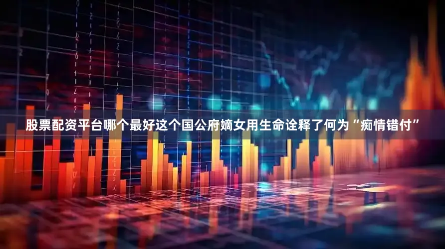 股票配资平台哪个最好这个国公府嫡女用生命诠释了何为“痴情错付”