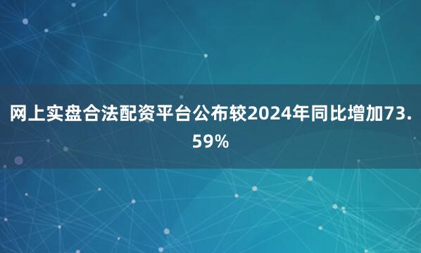 网上实盘合法配资平台公布较2024年同比增加73.59%