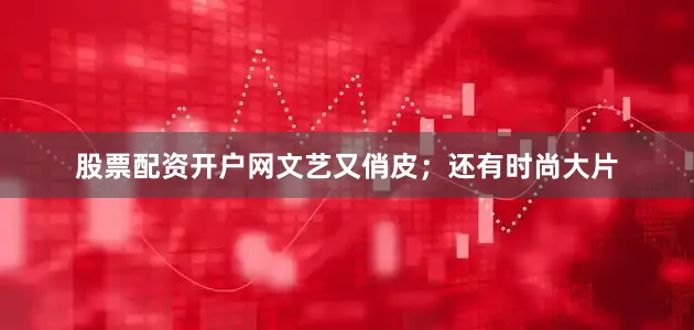 股票配资开户网文艺又俏皮；还有时尚大片
