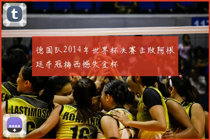 德国队2014年世界杯决赛击败阿根廷夺冠梅西憾失金杯