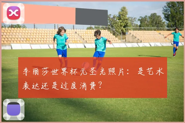 李丽莎世界杯无圣光照片：是艺术表达还是过度消费？