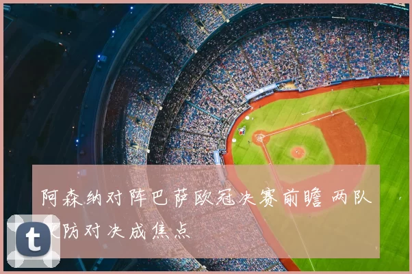 阿森纳对阵巴萨欧冠决赛前瞻 两队攻防对决成焦点