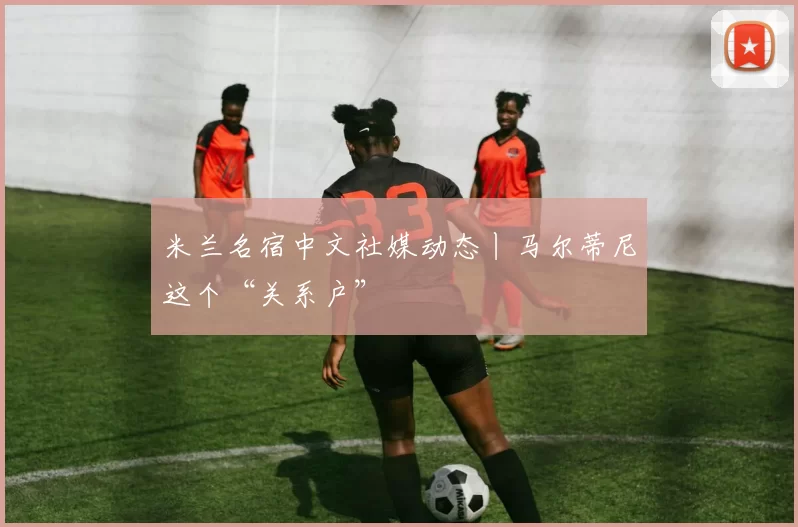 米兰名宿中文社媒动态丨马尔蒂尼这个“关系户”