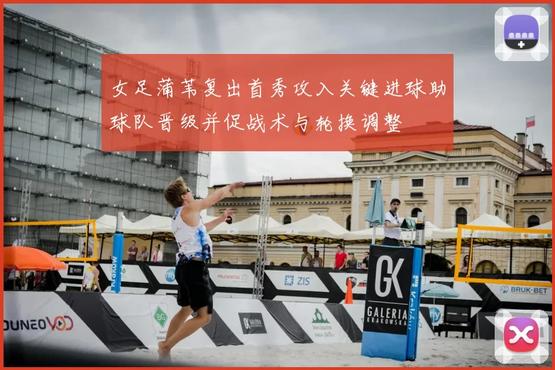 女足蒲苇复出首秀攻入关键进球助球队晋级并促战术与轮换调整
