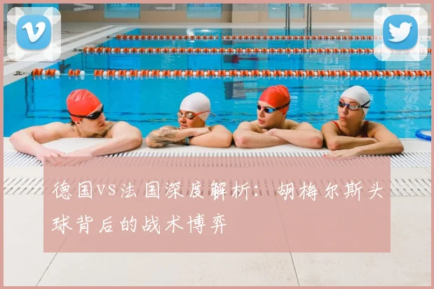德国vs法国深度解析：胡梅尔斯头球背后的战术博弈