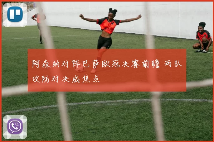 阿森纳对阵巴萨欧冠决赛前瞻 两队攻防对决成焦点