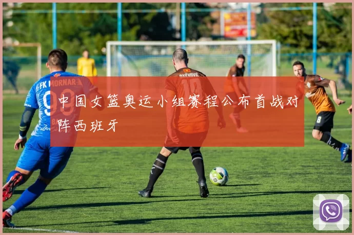 中国女篮奥运小组赛程公布首战对阵西班牙