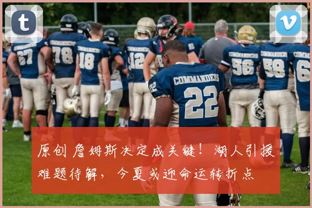 原创 詹姆斯决定成关键！湖人引援难题待解，今夏或迎命运转折点