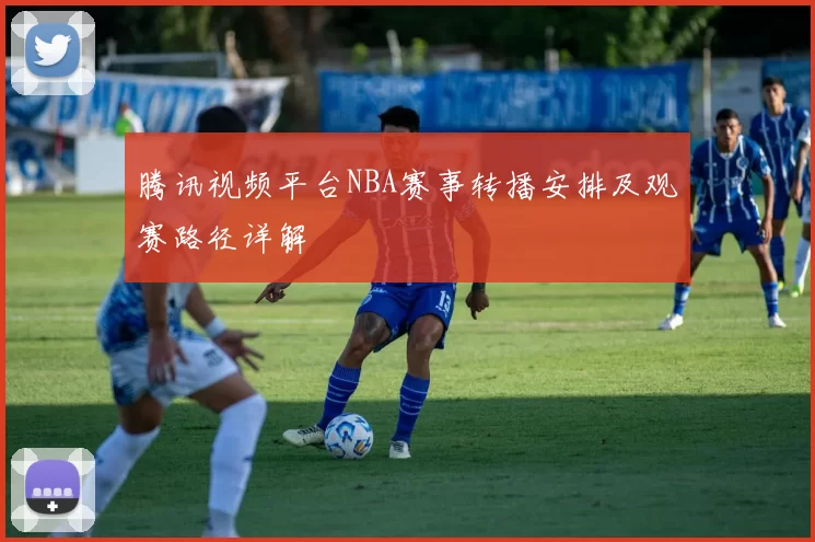 腾讯视频平台NBA赛事转播安排及观赛路径详解