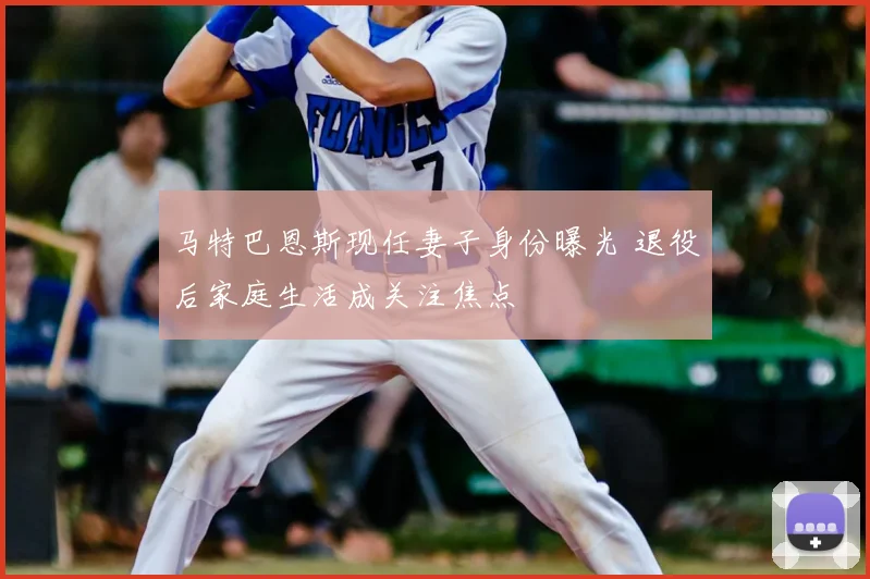 马特巴恩斯现任妻子身份曝光 退役后家庭生活成关注焦点
