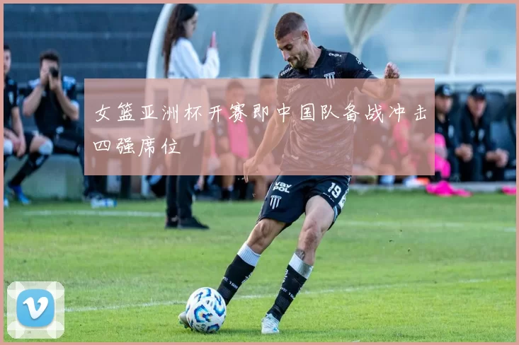 女篮亚洲杯开赛即中国队备战冲击四强席位