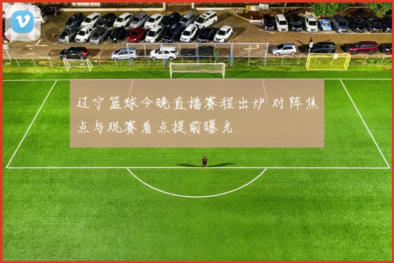 辽宁篮球今晚直播赛程出炉 对阵焦点与观赛看点提前曝光