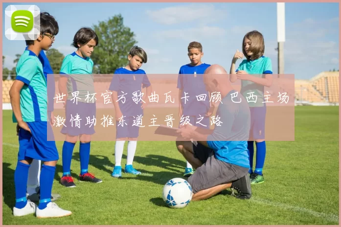 世界杯官方歌曲瓦卡回顾 巴西主场激情助推东道主晋级之路