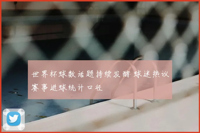 世界杯球数话题持续发酵 球迷热议赛事进球统计口径