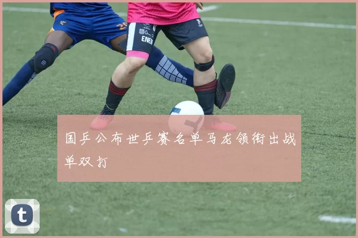 国乒公布世乒赛名单马龙领衔出战单双打