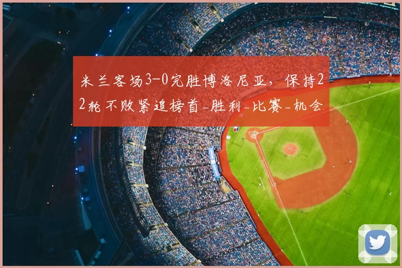米兰客场3-0完胜博洛尼亚，保持22轮不败紧追榜首_胜利_比赛_机会
