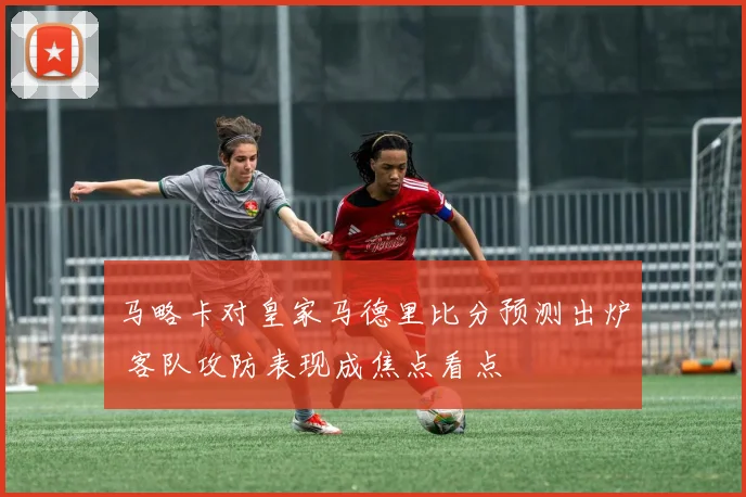 马略卡对皇家马德里比分预测出炉 客队攻防表现成焦点看点