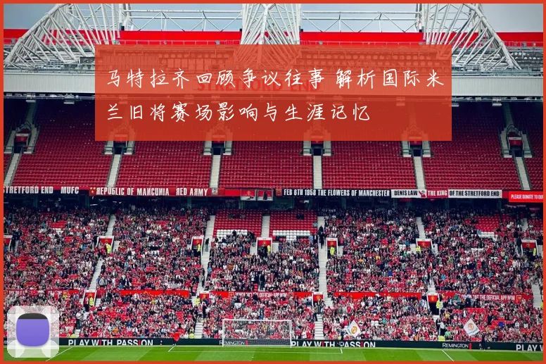 马特拉齐回顾争议往事 解析国际米兰旧将赛场影响与生涯记忆