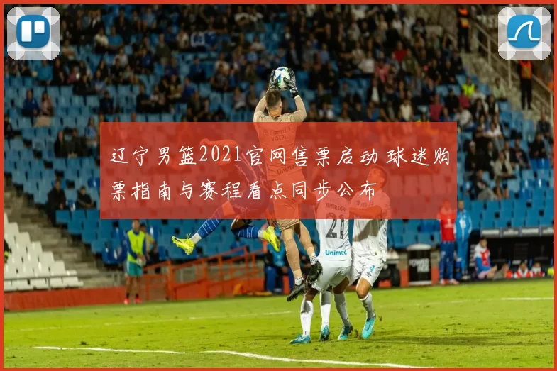 辽宁男篮2021官网售票启动 球迷购票指南与赛程看点同步公布