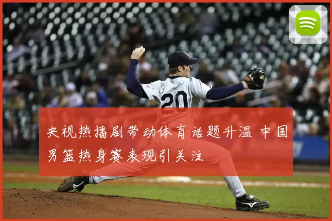 央视热播剧带动体育话题升温 中国男篮热身赛表现引关注