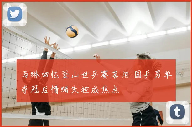 马琳回忆釜山世乒赛落泪 国乒男单夺冠后情绪失控成焦点