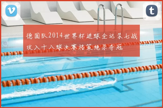 德国队2014世界杯进球全记录七战攻入十八球决赛格策绝杀夺冠