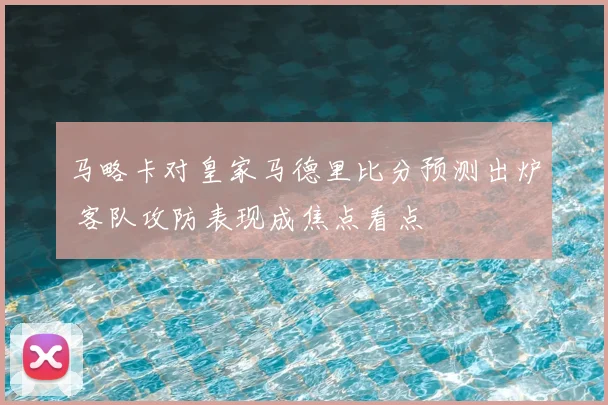 马略卡对皇家马德里比分预测出炉 客队攻防表现成焦点看点