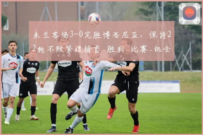 米兰客场3-0完胜博洛尼亚，保持22轮不败紧追榜首_胜利_比赛_机会