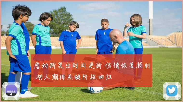 詹姆斯复出时间更新 伤情恢复顺利 湖人期待关键阶段回归