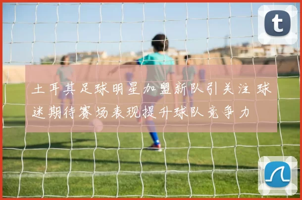 土耳其足球明星加盟新队引关注 球迷期待赛场表现提升球队竞争力