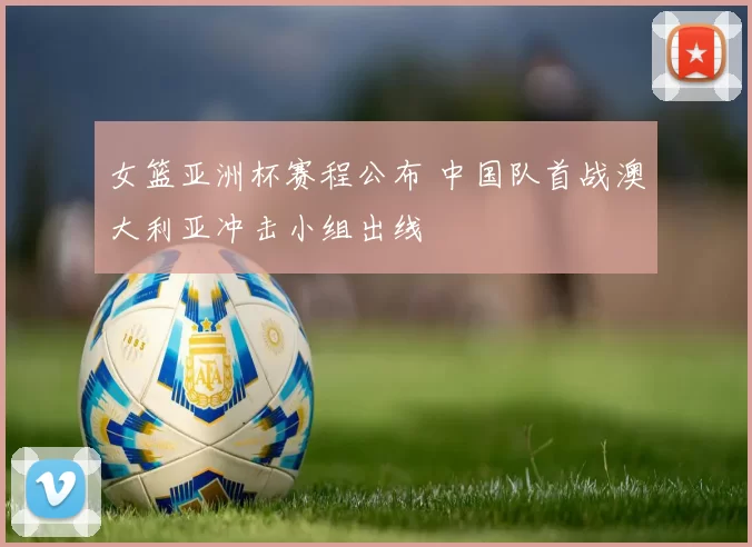 女篮亚洲杯赛程公布 中国队首战澳大利亚冲击小组出线