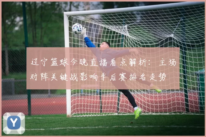 辽宁篮球今晚直播看点解析：主场对阵关键战影响季后赛排名走势