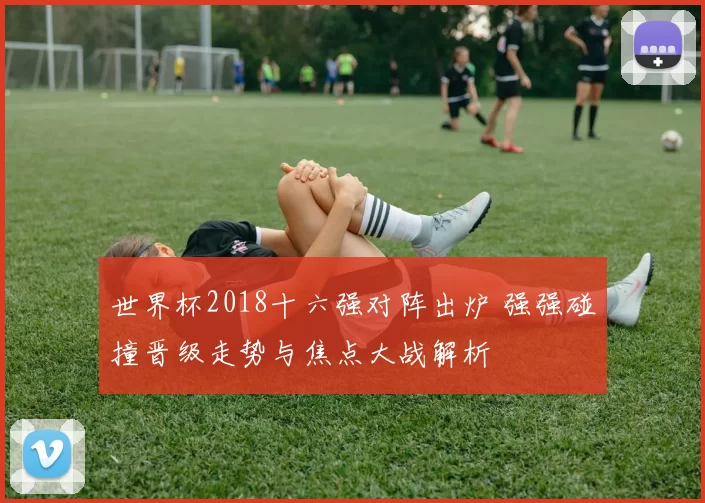 世界杯2018十六强对阵出炉 强强碰撞晋级走势与焦点大战解析