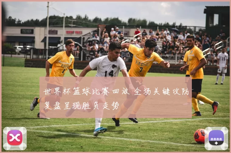 世界杯篮球比赛回放 全场关键攻防复盘呈现胜负走势
