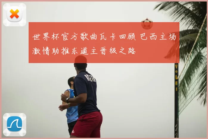 世界杯官方歌曲瓦卡回顾 巴西主场激情助推东道主晋级之路