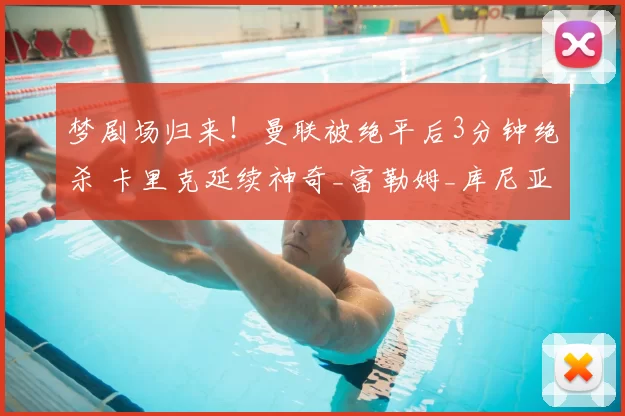 梦剧场归来！曼联被绝平后3分钟绝杀 卡里克延续神奇_富勒姆_库尼亚_比赛