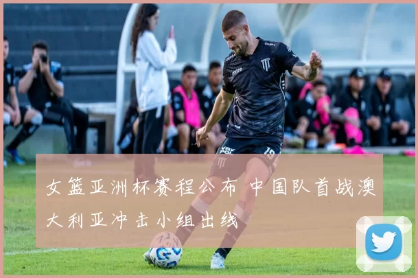 女篮亚洲杯赛程公布 中国队首战澳大利亚冲击小组出线