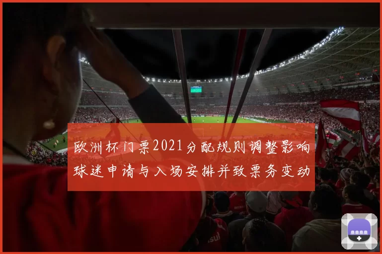 欧洲杯门票2021分配规则调整影响球迷申请与入场安排并致票务变动