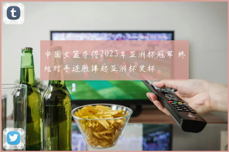 中国女篮夺得2023年亚洲杯冠军 终结对手连胜捧起亚洲杯奖杯