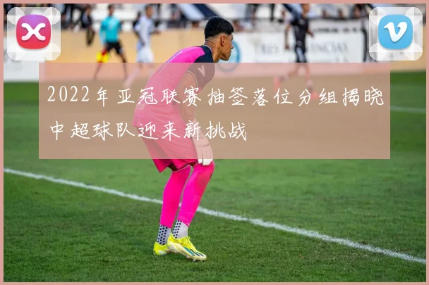 2022年亚冠联赛抽签落位分组揭晓中超球队迎来新挑战