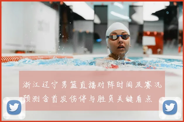 浙江辽宁男篮直播对阵时间及赛况预测含首发伤停与胜负关键看点