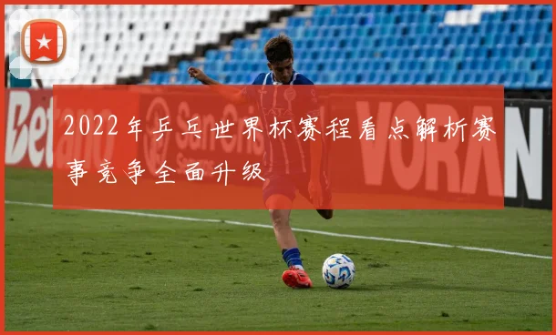 2022年乒乓世界杯赛程看点解析赛事竞争全面升级
